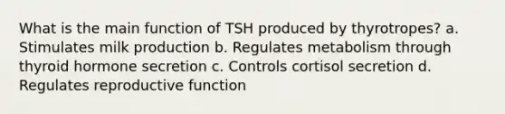 What is the main function of TSH produced by thyrotropes? a. Stimulates milk production b. Regulates metabolism through thyroid hormone secretion c. Controls cortisol secretion d. Regulates reproductive function