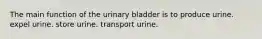 The main function of the urinary bladder is to produce urine. expel urine. store urine. transport urine.