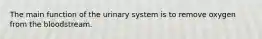 The main function of the urinary system is to remove oxygen from the bloodstream.