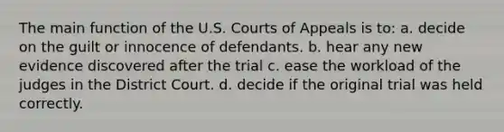 The main function of the U.S. Courts of Appeals is to: a. decide on the guilt or innocence of defendants. b. hear any new evidence discovered after the trial c. ease the workload of the judges in the District Court. d. decide if the original trial was held correctly.