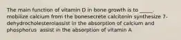 The main function of vitamin D in bone growth is to _____. mobilize calcium from the bone​secrete calcitonin ​synthesize 7-dehydrocholesterol​assist in the absorption of calcium and phosphorus ​ assist in the absorption of vitamin A