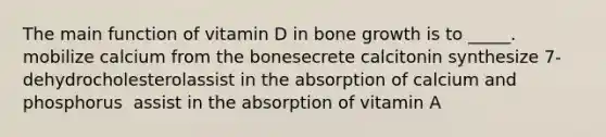 The main function of vitamin D in bone growth is to _____. mobilize calcium from the bone​secrete calcitonin ​synthesize 7-dehydrocholesterol​assist in the absorption of calcium and phosphorus ​ assist in the absorption of vitamin A