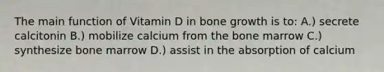 The main function of Vitamin D in bone growth is to: A.) secrete calcitonin B.) mobilize calcium from the bone marrow C.) synthesize bone marrow D.) assist in the absorption of calcium