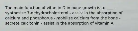 The main function of vitamin D in bone growth is to ___ - synthesize 7-dehydrocholesterol - assist in the absorption of calcium and phosphorus - mobilize calcium from the bone - secrete calcitonin - assist in the absorption of vitamin A