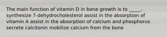 The main function of vitamin D in bone growth is to _____. ​synthesize 7-dehydrocholesterol ​assist in the absorption of vitamin A ​assist in the absorption of calcium and phosphorus ​secrete calcitonin ​mobilize calcium from the bone