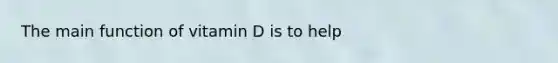 The main function of vitamin D is to help