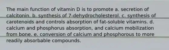 The main function of vitamin D is to promote a. secretion of calcitonin. b. synthesis of 7-dehydrocholesterol. c. synthesis of carotenoids and controls absorption of fat-soluble vitamins. d. calcium and phosphorus absorption, and calcium mobilization from bone. e. conversion of calcium and phosphorous to more readily absorbable compounds.