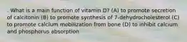 . What is a main function of vitamin D? (A) to promote secretion of calcitonin (B) to promote synthesis of 7-dehydrocholesterol (C) to promote calcium mobilization from bone (D) to inhibit calcium and phosphorus absorption