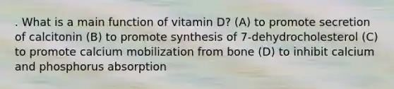 . What is a main function of vitamin D? (A) to promote secretion of calcitonin (B) to promote synthesis of 7-dehydrocholesterol (C) to promote calcium mobilization from bone (D) to inhibit calcium and phosphorus absorption