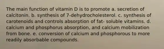 The main function of vitamin D is to promote a. secretion of calcitonin. b. synthesis of 7-dehydrocholesterol. c. synthesis of carotenoids and controls absorption of fat- soluble vitamins. d. calcium and phosphorus absorption, and calcium mobilization from bone. e. conversion of calcium and phosphorous to more readily absorbable compounds.