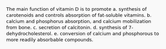 The main function of vitamin D is to promote​ a. ​synthesis of carotenoids and controls absorption of fat-soluble vitamins. b. ​calcium and phosphorus absorption, and calcium mobilization from bone. c. ​secretion of calcitonin. d. ​synthesis of 7-dehydrocholesterol. e. ​conversion of calcium and phosphorous to more readily absorbable compounds.