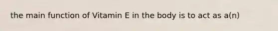 the main function of Vitamin E in the body is to act as a(n)