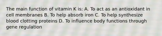 The main function of vitamin K is: A. To act as an antioxidant in cell membranes B. To help absorb iron C. To help synthesize blood clotting proteins D. To influence body functions through gene regulation