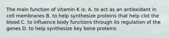 The main function of vitamin K is: A. to act as an antioxidant in cell membranes B. to help synthesize proteins that help clot the blood C. to influence body functions through its regulation of the genes D. to help synthesize key bone proteins