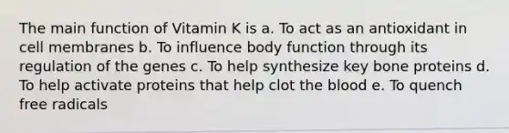 The main function of Vitamin K is a. To act as an antioxidant in cell membranes b. To influence body function through its regulation of the genes c. To help synthesize key bone proteins d. To help activate proteins that help clot <a href='https://www.questionai.com/knowledge/k7oXMfj7lk-the-blood' class='anchor-knowledge'>the blood</a> e. To quench free radicals