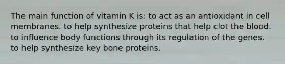 The main function of vitamin K is: to act as an antioxidant in cell membranes. to help synthesize proteins that help clot the blood. to influence body functions through its regulation of the genes. to help synthesize key bone proteins.