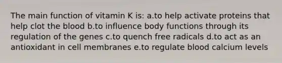 The main function of vitamin K is: a.to help activate proteins that help clot <a href='https://www.questionai.com/knowledge/k7oXMfj7lk-the-blood' class='anchor-knowledge'>the blood</a> b.to influence body functions through its regulation of the genes c.to quench free radicals d.to act as an antioxidant in cell membranes e.to regulate blood calcium levels