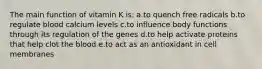 The main function of vitamin K is: a.to quench free radicals b.to regulate blood calcium levels c.to influence body functions through its regulation of the genes d.to help activate proteins that help clot the blood e.to act as an antioxidant in cell membranes