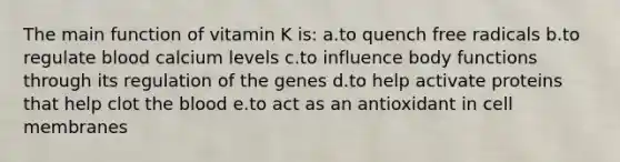 The main function of vitamin K is: a.to quench free radicals b.to regulate blood calcium levels c.to influence body functions through its regulation of the genes d.to help activate proteins that help clot the blood e.to act as an antioxidant in cell membranes