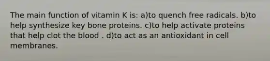 The main function of vitamin K is: a)to quench free radicals. b)to help synthesize key bone proteins. c)to help activate proteins that help clot the blood . d)to act as an antioxidant in cell membranes.