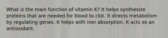 What is the main function of vitamin K? It helps synthesize proteins that are needed for blood to clot. It directs metabolism by regulating genes. It helps with iron absorption. It acts as an antioxidant.