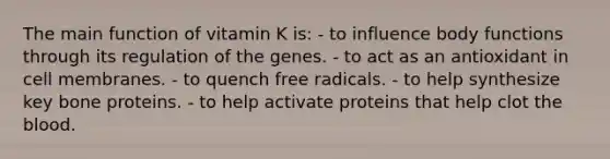 The main function of vitamin K is:​ ​- to influence body functions through its regulation of the genes. - to act as an antioxidant in cell membranes. ​- to quench free radicals. ​- to help synthesize key bone proteins. - ​to help activate proteins that help clot the blood.