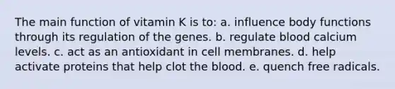 The main function of vitamin K is to: a. influence body functions through its regulation of the genes. b. regulate blood calcium levels. c. act as an antioxidant in cell membranes. d. help activate proteins that help clot the blood. e. quench free radicals.