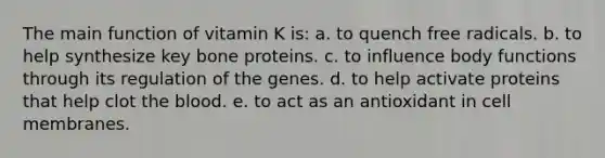 The main function of vitamin K is:​ a. ​to quench free radicals. b. ​to help synthesize key bone proteins. c. ​to influence body functions through its regulation of the genes. d. ​to help activate proteins that help clot the blood. e. ​to act as an antioxidant in cell membranes.