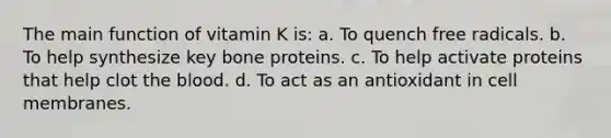 The main function of vitamin K is: a. To quench free radicals. b. To help synthesize key bone proteins. c. To help activate proteins that help clot <a href='https://www.questionai.com/knowledge/k7oXMfj7lk-the-blood' class='anchor-knowledge'>the blood</a>. d. To act as an antioxidant in cell membranes.