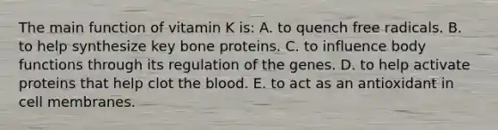 The main function of vitamin K is:​ A. ​to quench free radicals. B. ​to help synthesize key bone proteins. C. ​to influence body functions through its regulation of the genes. D. ​to help activate proteins that help clot the blood. E. ​to act as an antioxidant in cell membranes.