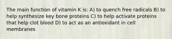 The main function of vitamin K is: A) to quench free radicals B) to help synthesize key bone proteins C) to help activate proteins that help clot blood D) to act as an antioxidant in cell membranes