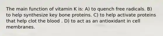 The main function of vitamin K is: A) to quench free radicals. B) to help synthesize key bone proteins. C) to help activate proteins that help clot the blood . D) to act as an antioxidant in cell membranes.