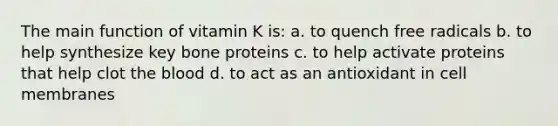 The main function of vitamin K is: a. to quench free radicals b. to help synthesize key bone proteins c. to help activate proteins that help clot the blood d. to act as an antioxidant in cell membranes