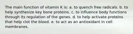 The main function of vitamin K is: a. to quench free radicals. b. to help synthesize key bone proteins. c. to influence body functions through its regulation of the genes. d. to help activate proteins that help clot the blood. e. to act as an antioxidant in cell membranes.