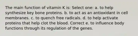 The main function of vitamin K is:​ Select one: a. to help synthesize key bone proteins. b. to act as an antioxidant in cell membranes. c. to quench free radicals. d. to help activate proteins that help clot the blood. Correct e. to influence body functions through its regulation of the genes.