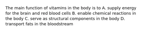 The main function of vitamins in the body is to A. supply energy for the brain and red blood cells B. enable chemical reactions in the body C. serve as structural components in the body D. transport fats in the bloodstream