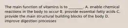 The main function of vitamins is to ________. A. enable chemical reactions in the body to occur B. provide essential fatty acids C. provide the main structural building blocks of the body D. improve digestion processes