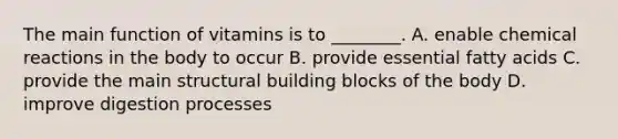 The main function of vitamins is to ________. A. enable chemical reactions in the body to occur B. provide essential fatty acids C. provide the main structural building blocks of the body D. improve digestion processes