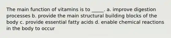 The main function of vitamins is to _____. a. improve digestion processes b. provide the main structural building blocks of the body c. provide essential fatty acids d. enable chemical reactions in the body to occur