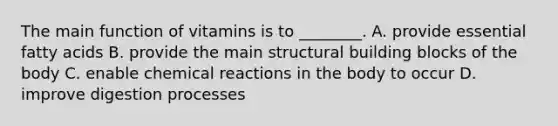 The main function of vitamins is to ________. A. provide essential fatty acids B. provide the main structural building blocks of the body C. enable chemical reactions in the body to occur D. improve digestion processes