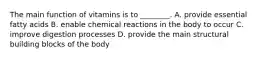 The main function of vitamins is to ________. A. provide essential fatty acids B. enable chemical reactions in the body to occur C. improve digestion processes D. provide the main structural building blocks of the body