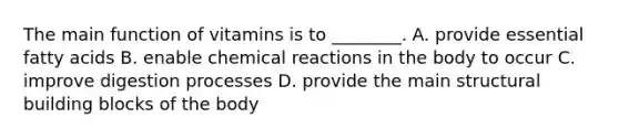 The main function of vitamins is to ________. A. provide essential fatty acids B. enable chemical reactions in the body to occur C. improve digestion processes D. provide the main structural building blocks of the body