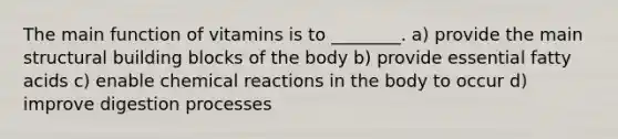 The main function of vitamins is to ________. a) provide the main structural building blocks of the body b) provide essential fatty acids c) enable chemical reactions in the body to occur d) improve digestion processes