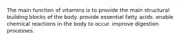 The main function of vitamins is to provide the main structural building blocks of the body. provide essential fatty acids. enable chemical reactions in the body to occur. improve digestion processes.