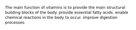 The main function of vitamins is to provide the main structural building blocks of the body. provide essential fatty acids. enable <a href='https://www.questionai.com/knowledge/kc6NTom4Ep-chemical-reactions' class='anchor-knowledge'>chemical reactions</a> in the body to occur. improve digestion processes.