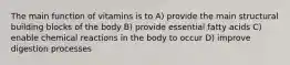 The main function of vitamins is to A) provide the main structural building blocks of the body B) provide essential fatty acids C) enable chemical reactions in the body to occur D) improve digestion processes