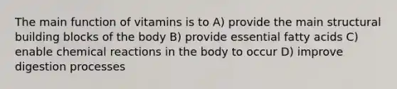 The main function of vitamins is to A) provide the main structural building blocks of the body B) provide essential fatty acids C) enable chemical reactions in the body to occur D) improve digestion processes