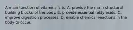 A main function of vitamins is to A. provide the main structural building blocks of the body. B. provide essential fatty acids. C. improve digestion processes. D. enable chemical reactions in the body to occur.