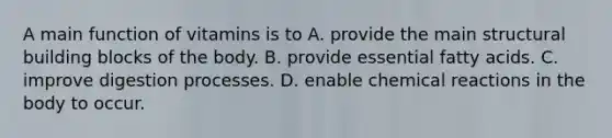 A main function of vitamins is to A. provide the main structural building blocks of the body. B. provide essential fatty acids. C. improve digestion processes. D. enable chemical reactions in the body to occur.