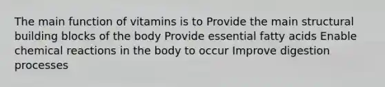 The main function of vitamins is to Provide the main structural building blocks of the body Provide essential fatty acids Enable chemical reactions in the body to occur Improve digestion processes